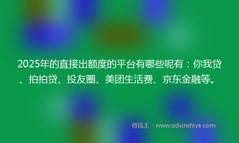 2025年的直接出额度的平台有哪些呢有：你我贷、拍拍贷、投友圈、美团生活费、京东金融等。