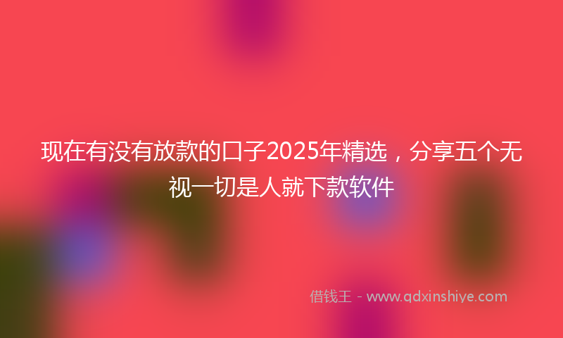 现在有没有放款的口子2025年精选，分享五个无视一切是人就下款软件