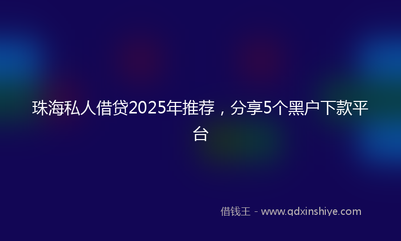 珠海私人借贷2025年推荐，分享5个黑户下款平台