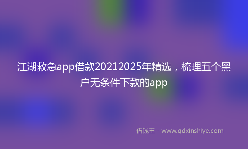 江湖救急app借款20212025年精选，梳理五个黑户无条件下款的app