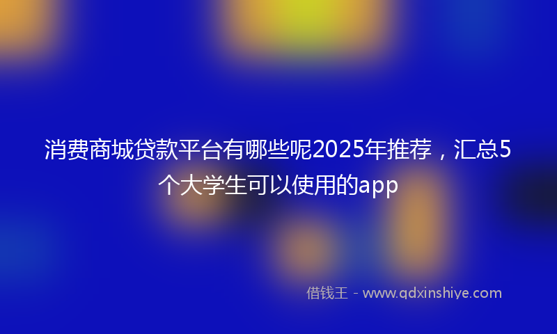 消费商城贷款平台有哪些呢2025年推荐，汇总5个大学生可以使用的app