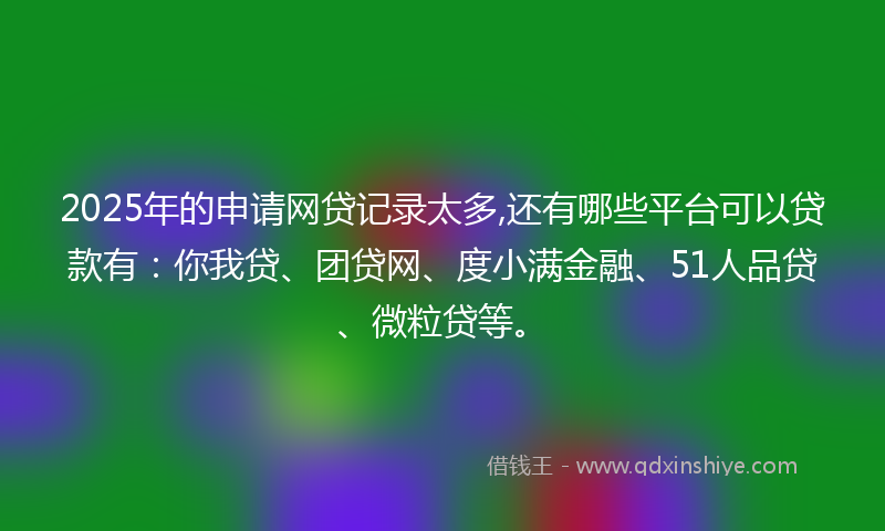2025年的申请网贷记录太多,还有哪些平台可以贷款有：你我贷、团贷网、度小满金融、51人品贷、微粒贷等。