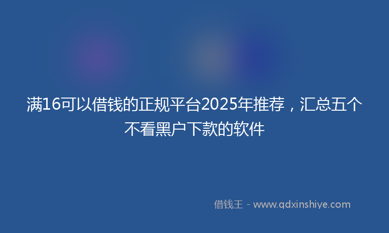 满16可以借钱的正规平台2025年推荐，汇总五个不看黑户下款的软件