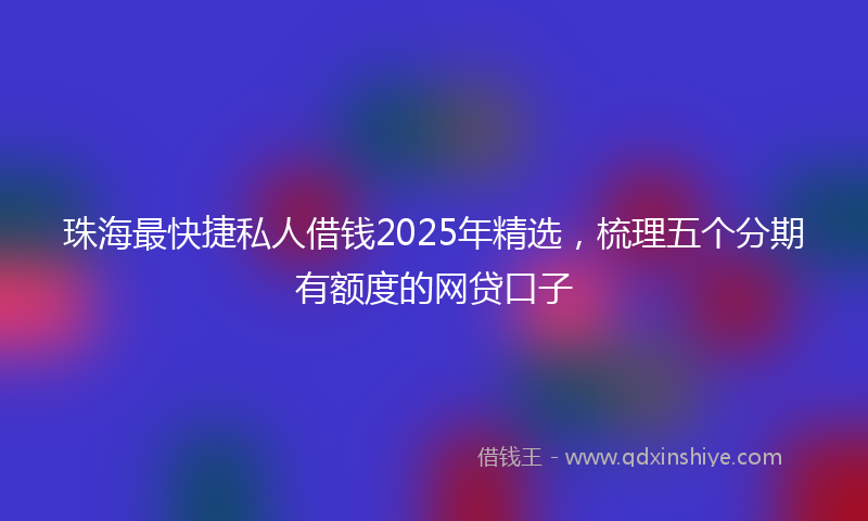珠海最快捷私人借钱2025年精选，梳理五个分期有额度的网贷口子