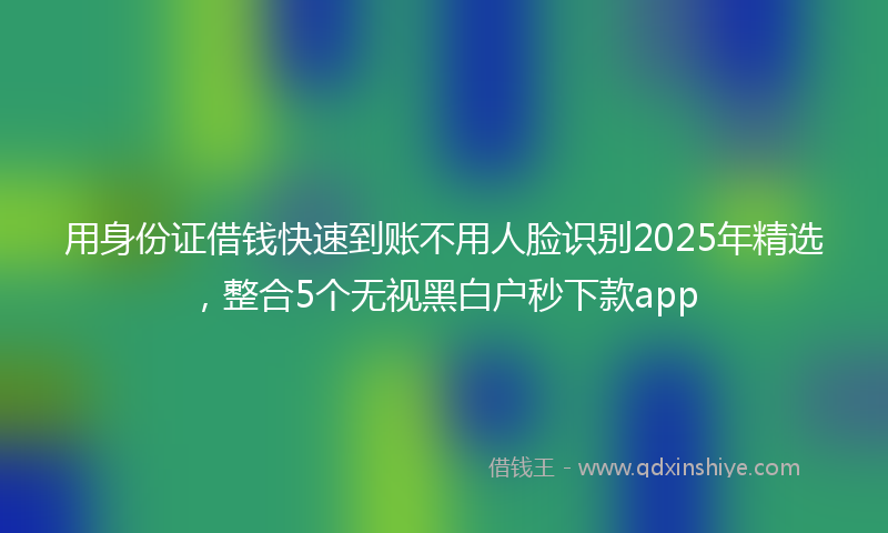 用身份证借钱快速到账不用人脸识别2025年精选，整合5个无视黑白户秒下款app