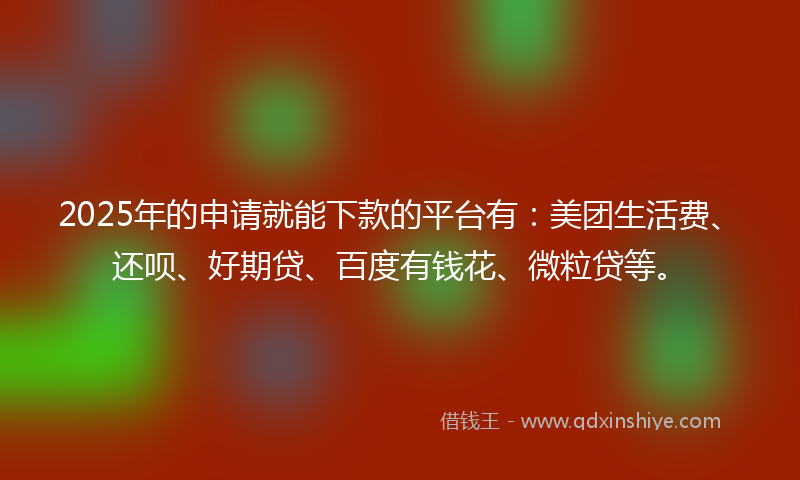 2025年的申请就能下款的平台有：美团生活费、还呗、好期贷、百度有钱花、微粒贷等。