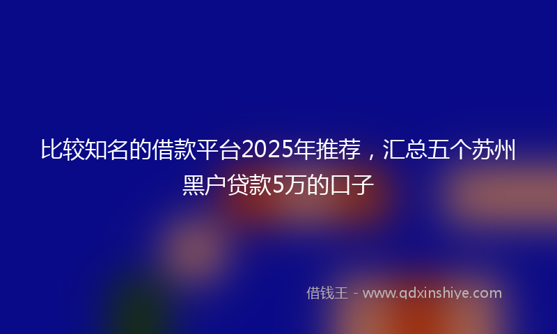 比较知名的借款平台2025年推荐，汇总五个苏州黑户贷款5万的口子