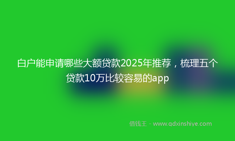 白户能申请哪些大额贷款2025年推荐，梳理五个贷款10万比较容易的app