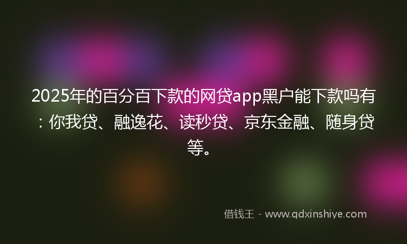 2025年的百分百下款的网贷app黑户能下款吗有:你我贷、融逸花、读秒贷、京东金融、随身贷等。