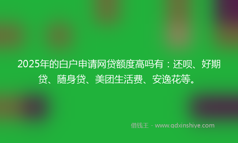 2025年的白户申请网贷额度高吗有：还呗、好期贷、随身贷、美团生活费、安逸花等。