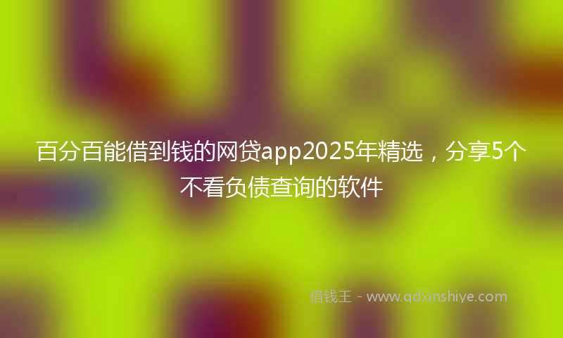 百分百能借到钱的网贷app2025年精选，分享5个不看负债查询的软件
