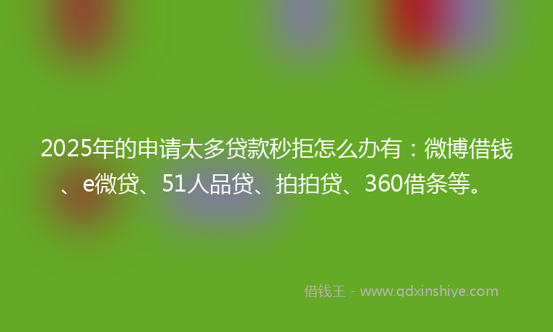 2025年的申请太多贷款秒拒怎么办有：微博借钱、e微贷、51人品贷、拍拍贷、360借条等。
