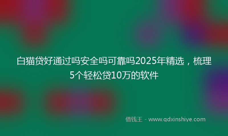白猫贷好通过吗安全吗可靠吗2025年精选，梳理5个轻松贷10万的软件