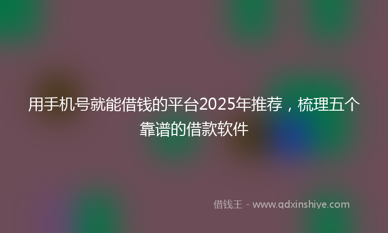 用手机号就能借钱的平台2025年推荐，梳理五个靠谱的借款软件