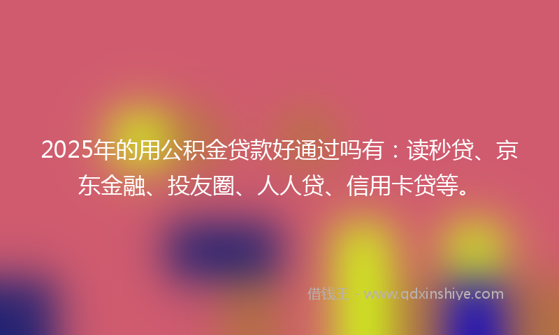 2025年的用公积金贷款好通过吗有：读秒贷、京东金融、投友圈、人人贷、信用卡贷等。