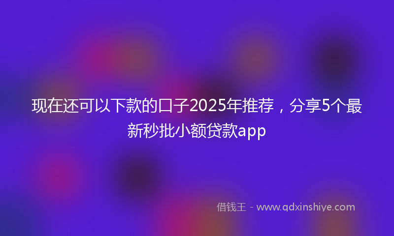 现在还可以下款的口子2025年推荐，分享5个最新秒批小额贷款app