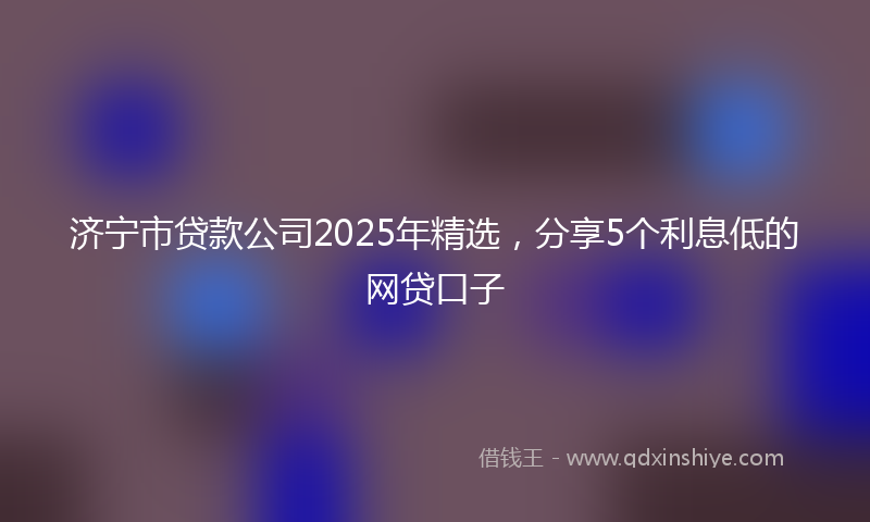 济宁市贷款公司2025年精选，分享5个利息低的网贷口子