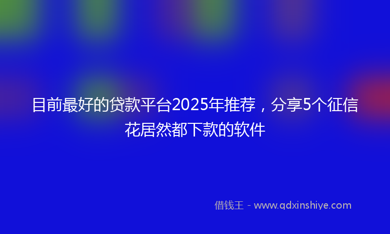 目前最好的贷款平台2025年推荐，分享5个征信花居然都下款的软件
