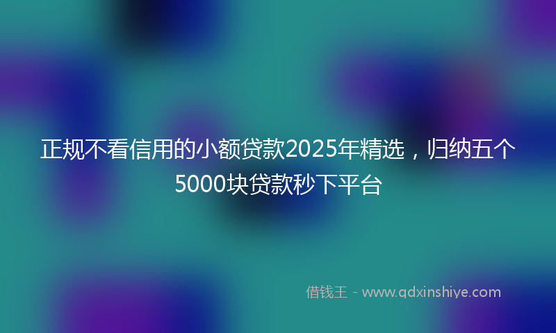 正规不看信用的小额贷款2025年精选，归纳五个5000块贷款秒下平台