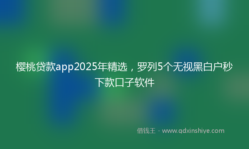 樱桃贷款app2025年精选，罗列5个无视黑白户秒下款口子软件