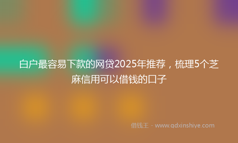 白户最容易下款的网贷2025年推荐，梳理5个芝麻信用可以借钱的口子