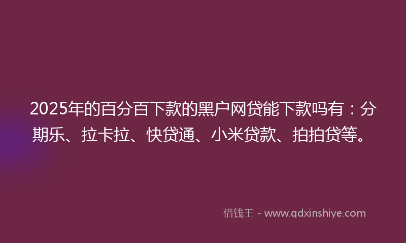 2025年的百分百下款的黑户网贷能下款吗有：分期乐、拉卡拉、快贷通、小米贷款、拍拍贷等。