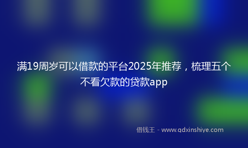 满19周岁可以借款的平台2025年推荐，梳理五个不看欠款的贷款app