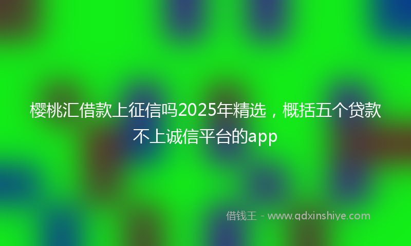 樱桃汇借款上征信吗2025年精选，概括五个贷款不上诚信平台的app