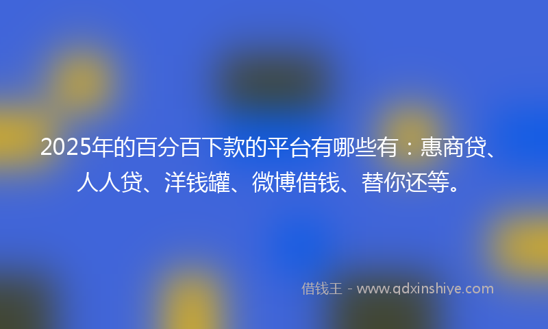 2025年的百分百下款的平台有哪些有：惠商贷、人人贷、洋钱罐、微博借钱、替你还等。