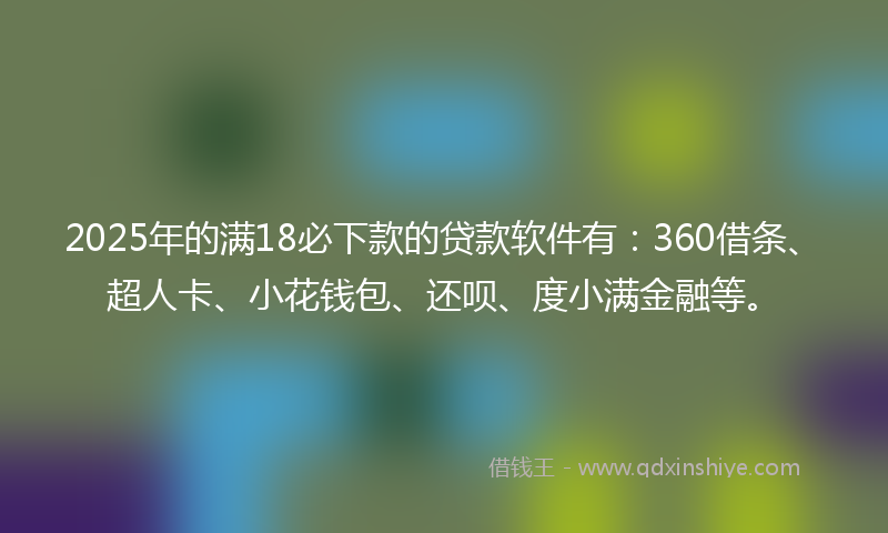 2025年的满18必下款的贷款软件有：360借条、超人卡、小花钱包、还呗、度小满金融等。
