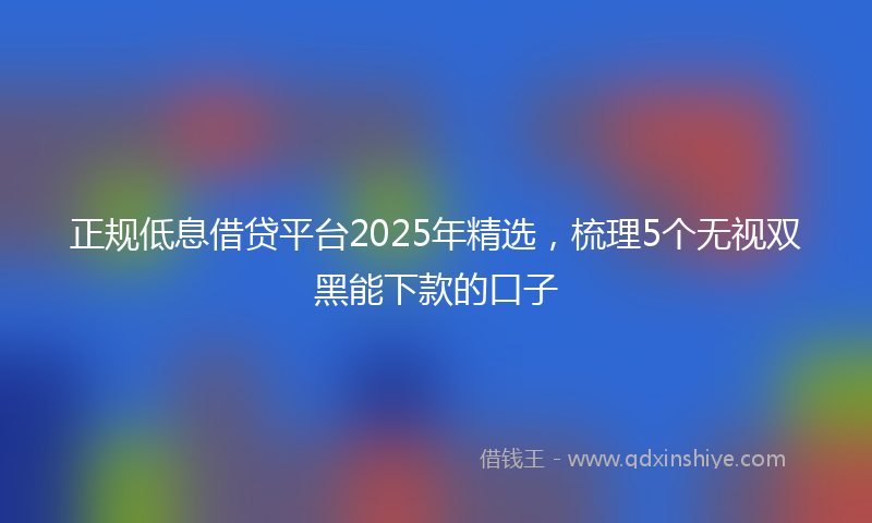 正规低息借贷平台2025年精选，梳理5个无视双黑能下款的口子