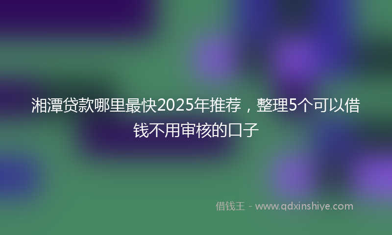 湘潭贷款哪里最快2025年推荐，整理5个可以借钱不用审核的口子