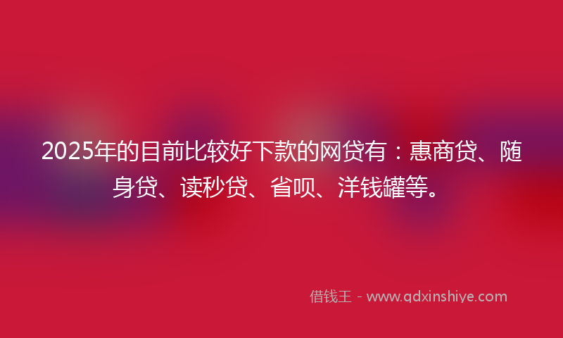 2025年的目前比较好下款的网贷有：惠商贷、随身贷、读秒贷、省呗、洋钱罐等。