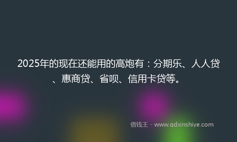 2025年的现在还能用的高炮有：分期乐、人人贷、惠商贷、省呗、信用卡贷等。