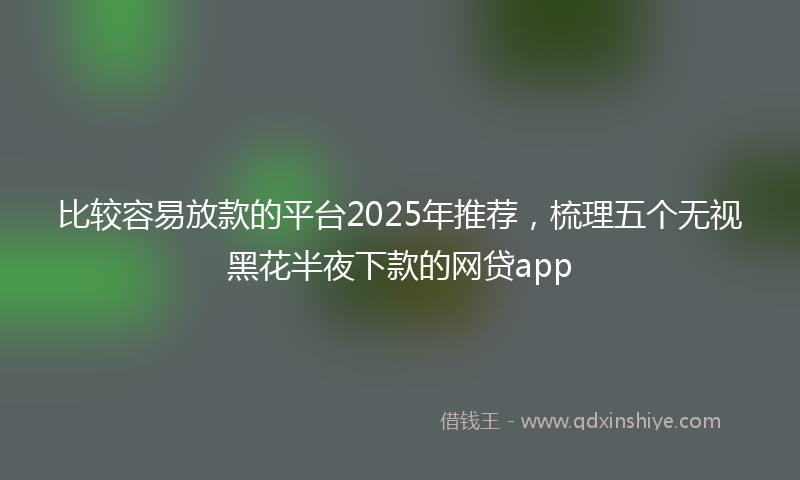 比较容易放款的平台2025年推荐,梳理五个无视黑花半夜下款的网贷app