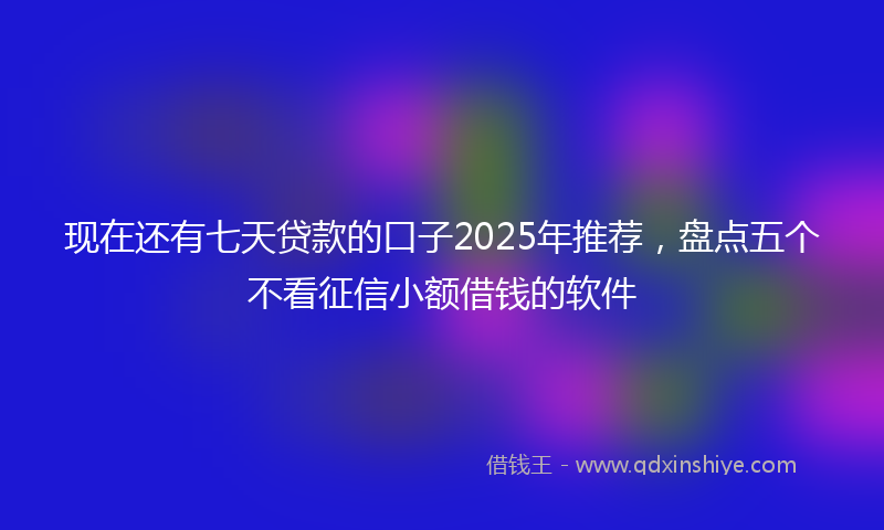 现在还有七天贷款的口子2025年推荐，盘点五个不看征信小额借钱的软件