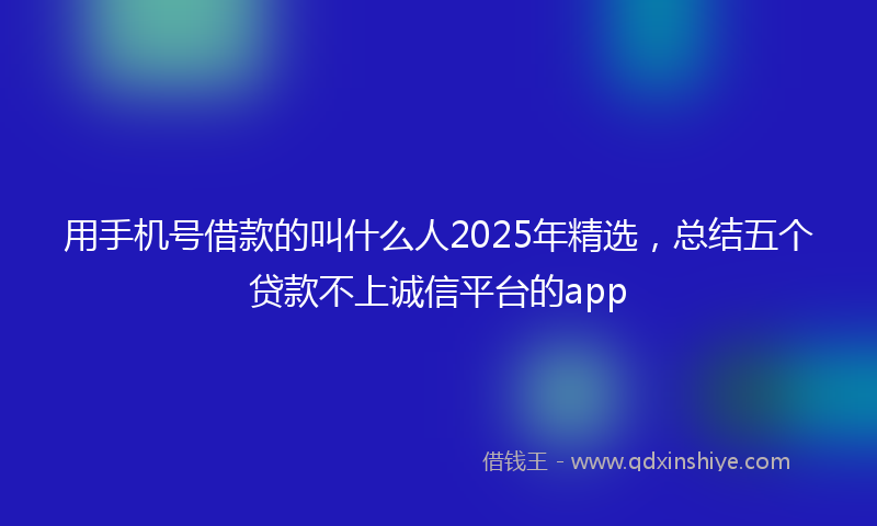 用手机号借款的叫什么人2025年精选，总结五个贷款不上诚信平台的app