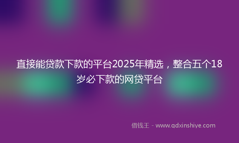 直接能贷款下款的平台2025年精选，整合五个18岁必下款的网贷平台