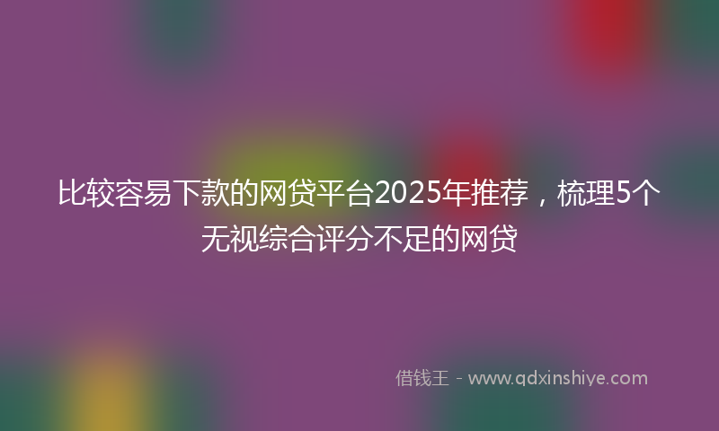 比较容易下款的网贷平台2025年推荐，梳理5个无视综合评分不足的网贷
