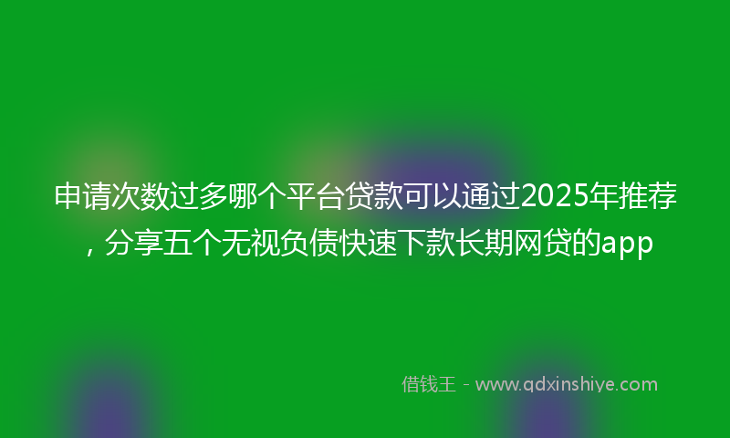 申请次数过多哪个平台贷款可以通过2025年推荐，分享五个无视负债快速下款长期网贷的app