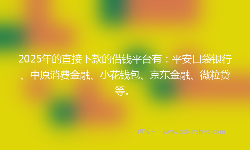 2025年的直接下款的借钱平台有：平安口袋银行、中原消费金融、小花钱包、京东金融、微粒贷等。
