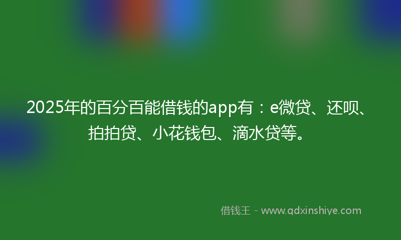 2025年的百分百能借钱的app有：e微贷、还呗、拍拍贷、小花钱包、滴水贷等。
