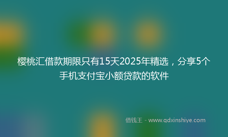 樱桃汇借款期限只有15天2025年精选，分享5个手机支付宝小额贷款的软件