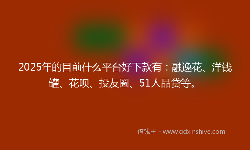 2025年的目前什么平台好下款有：融逸花、洋钱罐、花呗、投友圈、51人品贷等。