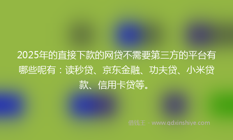 2025年的直接下款的网贷不需要第三方的平台有哪些呢有：读秒贷、京东金融、功夫贷、小米贷款、信用卡贷等。