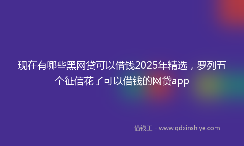 现在有哪些黑网贷可以借钱2025年精选，罗列五个征信花了可以借钱的网贷app