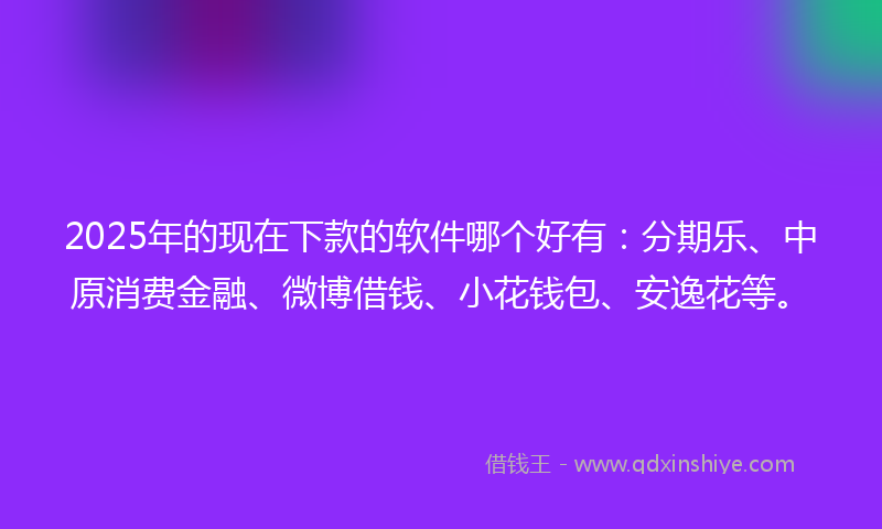 2025年的现在下款的软件哪个好有：分期乐、中原消费金融、微博借钱、小花钱包、安逸花等。