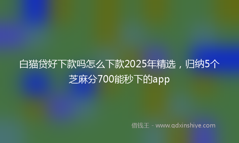 白猫贷好下款吗怎么下款2025年精选，归纳5个芝麻分700能秒下的app