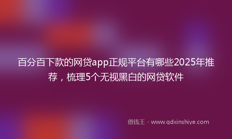 百分百下款的网贷app正规平台有哪些2025年推荐，梳理5个无视黑白的网贷软件