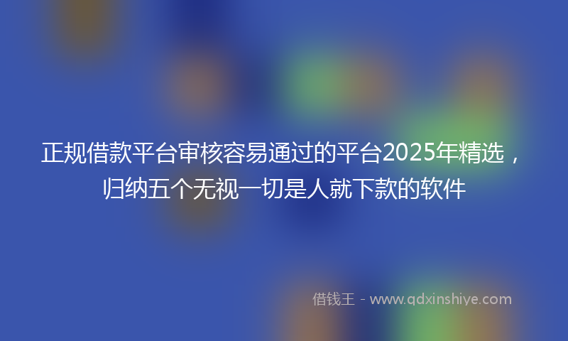 正规借款平台审核容易通过的平台2025年精选，归纳五个无视一切是人就下款的软件